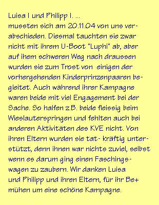 Luisa I und Philipp I. ...
mussten sich am 20.11.04 von uns ver-
abschieden. Diesmal tauchten sie zwar
nicht mit ihrem U-Boot "Luphi" ab, aber
auf ihem schweren Weg nach draussen
wurden sie zum Trost von  einigen der
vorhergehenden Kinderprinzenpaaren be-
gleitet. Auch während ihrer Kampagne
waren beide mit viel Engagement bei der
Sache. So halfen z.B. beide fleissig beim
Wieslauterspringen und fehlten auch bei
anderen Aktivitäten des KVE nicht. Von
ihren Eltern wurden sie tat- kräftig unter-
stützt, denn ihnen war nichts zuviel, selbst
wenn es darum ging einen Faschings-
wagen zu zaubern. Wir danken Luisa
und Philipp und ihren Eltern, für ihr Be+
mühen um eine schöne Kampagne.